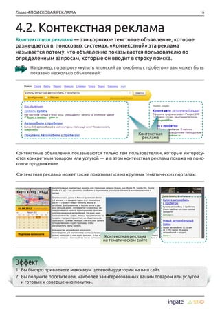 16Глава 4 ПОИСКОВАЯ РЕКЛАМА
Контекстная реклама — это короткое текстовое объявление, которое
размещается в поисковых системах. «Контекстной» эта реклама
называется потому, что объявление показывается пользователю по
определенным запросам, которые он вводит в строку поиска.
Например, по запросу «купить японский автомобиль с пробегом» вам может быть
показано несколько объявлений:
4.2. Контекстная реклама
Контекстные объявления показываются только тем пользователям, которые интересу-
ются конкретным товаром или услугой — и в этом контекстная реклама похожа на поис-
ковое продвижение.
Контекстная реклама может также показываться на крупных тематических порталах:
Эффект
1.	Вы быстро привлечете максимум целевой аудитории на ваш сайт.
2.	Вы получите посетителей, наиболее заинтересованных вашим товаром или услугой
и готовых к совершению покупки.
Контекстная
реклама
Контекстная реклама
на тематическом сайте
 