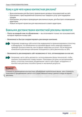 17Глава 4 ПОИСКОВАЯ РЕКЛАМА
Кому и для чего нужна контекстная реклама?
›› Всем компаниям для быстрого привлечения целевых пользователей на сайт.
›› Компаниям с ярко выраженной сезонностью товаров и услуг для поддержки
продаж.
›› Компаниям, регулярно проводящим рекламные акции, для быстрого оповещения
аудитории.
›› Новым интернет-проектам для максимального охвата аудитории.
Важными достоинствами контекстной рекламы являются:
›› Плата за каждый клик по объявлению — вы оплачиваете только тех пользователей,
которые перешли на ваш сайт.
›› Возможность быстро скорректировать рекламную кампанию.
Например: владельцы сайта агентства недвижимости проанализировали статистику
и обнаружили, что объявления по ключевой фразе «снять квартиру недорого»
приводят больше клиентов, чем по фразе «квартиры на сутки». После внесения
изменений в рекламную кампанию посещаемость сайта увеличилась на 30%.
›› Возможность рекламировать сайт независимо от того, оптимизирован он или нет.
Например: часто сайты делаются с использованием флеш-технологий, чтобы
показать пользователю «товар лицом». Поисковые системы не воспринимают
флеш, и поэтому поисковое продвижение такого сайта будет затруднено. А
контекстная реклама способна принести желаемый результат.
Важно!
Стоимость размещения контекстных объявлений значительно выше, чем стоимость
поискового продвижения сайта и это существенный минус данного вида интернет-
рекламы.
 