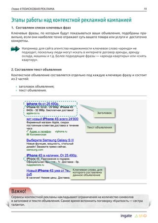 18Глава 4 ПОИСКОВАЯ РЕКЛАМА
Этапы работы над контекстной рекламной кампанией
1.	 Составляем список ключевых фраз
Ключевые фразы, по которым будут показываться ваши объявления, подобраны пра-
вильно, если они наиболее точно отражают суть вашего товара или услуги и достаточно
конкретны.
Например: для сайта агентства недвижимости ключевое слово «аренда» не
подходит, поскольку люди могут искать в интернете договор аренды, аренду
склада, машины и т.д. Более подходящие фразы — «аренда квартиры» или «снять
квартиру».
2. Составляем текст объявления
Контекстное объявление составляется отдельно под каждую ключевую фразу и состоит
из 2 частей:
›› заголовок объявления;
›› текст объявления.
Важно!
Сервисы контекстной рекламы накладывают ограничения на количество символов
в заголовке и тексте объявления. Самое время вспомнить поговорку «Краткость — сестра
таланта».
Ключевое слово, для
которого составлено
данное объявление
Текст объявления
Заголовок
 