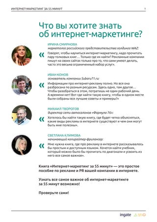 1ИНТЕРНЕТ-МАРКЕТИНГ ЗА 55 МИНУТ
ИРИНА СМИРНОВА
маркетолог российского представительства холдинга WAZ:
«« Говорят, чтобы научиться интернет-маркетингу, надо прочитать
пару толковых книг… Только где их найти? Рекламные компании
пишут на своих сайтах только про то, что сами умеют делать,
часто это весьма ограниченный набор услуг».
ИВАН КОНОВ
основатель компании Subaru71.ru:
«« Информации про интернет-рекламу полно. Но вся она
разбросана по разным ресурсам. Здесь одно, там другое…
Чтобы разобраться в этом, потратишь не один рабочий день.
А времени нет! Вот где найти такую книгу, чтобы в одном месте
были собраны все лучшие советы и примеры?»
МИХАИЛ ТВОРОГОВ
директор сети автосалонов «Формула 76»:
«« Хотелось бы найти такую книгу, где будет четко объясняться,
какие виды рекламы в интернете существуют и чем они могут
быть мне полезны».
СВЕТЛАНА КЛИМОВА
начинающий копирайтер-фрилансер:
«« Мне нужна книга, где про рекламу в интернете рассказывалось
бы простым и доступным языком. Хочется найти учебник,
который можно было бы прочитать по диагонали и усвоить из
него все самое важное».
Книга «Интернет-маркетинг за 55 минут» — это простое
пособие по рекламе и PR вашей компании в интернете.
Узнать все самое важное об интернет-маркетинге
за 55 минут возможно!
Проверьте сами!
Что вы хотите знать
об интернет-маркетинге?
 