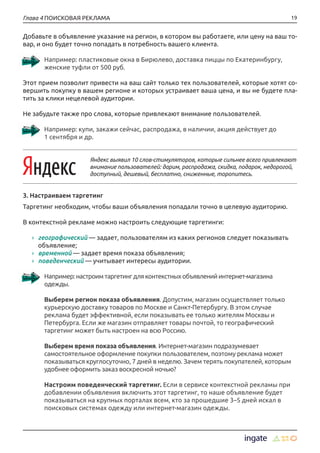 19Глава 4 ПОИСКОВАЯ РЕКЛАМА
Добавьте в объявление указание на регион, в котором вы работаете, или цену на ваш то-
вар, и оно будет точно попадать в потребность вашего клиента.
Например: пластиковые окна в Бирюлево, доставка пиццы по Екатеринбургу,
женские туфли от 500 руб.
Этот прием позволит привести на ваш сайт только тех пользователей, которые хотят со-
вершить покупку в вашем регионе и которых устраивает ваша цена, и вы не будете пла-
тить за клики нецелевой аудитории.
Не забудьте также про слова, которые привлекают внимание пользователей.
Например: купи, закажи сейчас, распродажа, в наличии, акция действует до
1 сентября и др.
Яндекс выявил 10 слов-стимуляторов, которые сильнее всего привлекают
внимание пользователей: дарим, распродажа, скидка, подарок, недорогой,
доступный, дешевый, бесплатно, сниженные, торопитесь.
3. Настраиваем таргетинг
Таргетинг необходим, чтобы ваши объявления попадали точно в целевую аудиторию.
В контекстной рекламе можно настроить следующие таргетинги:
›› географический — задает, пользователям из каких регионов следует показывать
объявление;
›› временной — задает время показа объявления;
›› поведенческий — учитывает интересы аудитории.
Например: настроим таргетинг для контекстных объявлений интернет-магазина
одежды.
Выберем регион показа объявления. Допустим, магазин осуществляет только
курьерскую доставку товаров по Москве и Санкт-Петербургу. В этом случае
реклама будет эффективной, если показывать ее только жителям Москвы и
Петербурга. Если же магазин отправляет товары почтой, то географический
таргетинг может быть настроен на всю Россию.
Выберем время показа объявления. Интернет-магазин подразумевает
самостоятельное оформление покупки пользователем, поэтому реклама может
показываться круглосуточно, 7 дней в неделю. Зачем терять покупателей, которым
удобнее оформить заказ воскресной ночью?
Настроим поведенческий таргетинг. Если в сервисе контекстной рекламы при
добавлении объявления включить этот таргетинг, то наше объявление будет
показываться на крупных порталах всем, кто за прошедшие 3–5 дней искал в
поисковых системах одежду или интернет-магазин одежды.
 