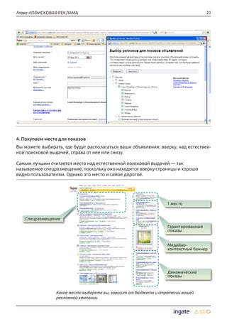 20Глава 4 ПОИСКОВАЯ РЕКЛАМА
4. Покупаем места для показов
Вы можете выбирать, где будут располагаться ваши объявления: вверху, над естествен-
ной поисковой выдачей, справа от нее или снизу.
Самым лучшим считается место над естественной поисковой выдачей — так
называемое спецразмещение, поскольку оно находится вверху страницы и хорошо
видно пользователям. Однако это место и самое дорогое.
Какое место выберете вы, зависит от бюджета и стратегии вашей
рекламной кампании
1 место
Спецразмещение
Гарантированные
показы
Медийно-
контекстный баннер
Динамические
показы
 