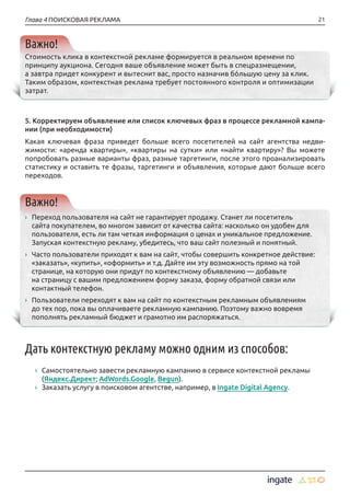 21Глава 4 ПОИСКОВАЯ РЕКЛАМА
Важно!
Стоимость клика в контекстной рекламе формируется в реальном времени по
принципу аукциона. Сегодня ваше объявление может быть в спецразмещении,
а завтра придет конкурент и вытеснит вас, просто назначив бóльшую цену за клик.
Таким образом, контекстная реклама требует постоянного контроля и оптимизации
затрат.
5. Корректируем объявление или список ключевых фраз в процессе рекламной кампа-
нии (при необходимости)
Какая ключевая фраза приведет больше всего посетителей на сайт агентства недви-
жимости: «аренда квартиры», «квартиры на сутки» или «найти квартиру»? Вы можете
попробовать разные варианты фраз, разные таргетинги, после этого проанализировать
статистику и оставить те фразы, таргетинги и объявления, которые дают больше всего
переходов.
Важно!
›› Переход пользователя на сайт не гарантирует продажу. Станет ли посетитель
сайта покупателем, во многом зависит от качества сайта: насколько он удобен для
пользователя, есть ли там четкая информация о ценах и уникальное предложение.
Запуская контекстную рекламу, убедитесь, что ваш сайт полезный и понятный.
›› Часто пользователи приходят к вам на сайт, чтобы совершить конкретное действие:
«заказать», «купить», «оформить» и т.д. Дайте им эту возможность прямо на той
странице, на которую они придут по контекстному объявлению — добавьте
на страницу с вашим предложением форму заказа, форму обратной связи или
контактный телефон.
›› Пользователи переходят к вам на сайт по контекстным рекламным объявлениям
до тех пор, пока вы оплачиваете рекламную кампанию. Поэтому важно вовремя
пополнять рекламный бюджет и грамотно им распоряжаться.
Дать контекстную рекламу можно одним из способов:
›› Самостоятельно завести рекламную кампанию в сервисе контекстной рекламы
(Яндекс.Директ; AdWords.Google, Begun).
›› Заказать услугу в поисковом агентстве, например, в Ingate Digital Agency.
 