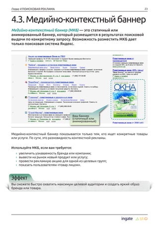 23Глава 4 ПОИСКОВАЯ РЕКЛАМА
4.3.Медийно-контекстныйбаннер
Медийно-контекстный баннер (МКБ) — это статичный или
анимированный баннер, который размещается в результатах поисковой
выдачи по конкретному запросу. Возможность разместить МКБ дает
только поисковая система Яндекс.
Медийно-контекстный баннер показывается только тем, кто ищет конкретные товары
или услуги. По сути, это разновидность контекстной рекламы.
Используйте МКБ, если вам требуется:
›› увеличить узнаваемость бренда или компании;
›› вывести на рынок новый продукт или услугу;
›› провести рекламную акцию для одной из целевых групп;
›› показать пользователям «товар лицом».
Эффект
Вы сможете быстро охватить максимум целевой аудитории и создать яркий образ
бренда или товара.
Ваш баннер
(статичный или
анимированный)
 