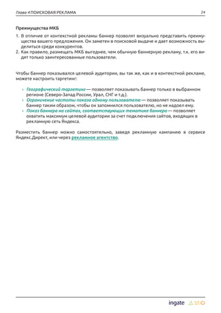 24Глава 4 ПОИСКОВАЯ РЕКЛАМА
Преимущества МКБ
1.	В отличие от контекстной рекламы баннер позволят визуально представить преиму-
щества вашего предложения. Он заметен в поисковой выдаче и дает возможность вы-
делиться среди конкурентов.
2.	Как правило, размещать МКБ выгоднее, чем обычную баннерную рекламу, т.к. его ви-
дят только заинтересованные пользователи.
Чтобы баннер показывался целевой аудитории, вы так же, как и в контекстной рекламе,
можете настроить таргетинг:
›› Географический таргетинг — позволяет показывать баннер только в выбранном
регионе (Северо-Запад России, Урал, СНГ и т.д.).
›› Ограничение частоты показа одному пользователю — позволяет показывать
баннер таким образом, чтобы он запомнился пользователю, но не надоел ему.
›› Показ баннера на сайтах, соответствующих тематике баннера — позволяет
охватить максимум целевой аудитории за счет подключения сайтов, входящих в
рекламную сеть Яндекса.
Разместить баннер можно самостоятельно, заведя рекламную кампанию в сервисе
Яндекс.Директ, или через рекламное агентство.
 