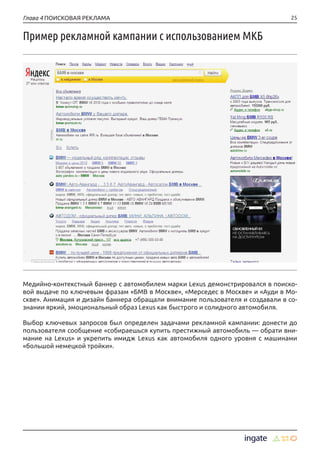 25Глава 4 ПОИСКОВАЯ РЕКЛАМА
Пример рекламной кампании с использованием МКБ
Медийно-контекстный баннер с автомобилем марки Lexus демонстрировался в поиско-
вой выдаче по ключевым фразам «БМВ в Москве», «Мерседес в Москве» и «Ауди в Мо-
скве». Анимация и дизайн баннера обращали внимание пользователя и создавали в со-
знании яркий, эмоциональный образ Lexus как быстрого и солидного автомобиля.
Выбор ключевых запросов был определен задачами рекламной кампании: донести до
пользователя сообщение «собираешься купить престижный автомобиль — обрати вни-
мание на Lexus» и укрепить имидж Lexus как автомобиля одного уровня с машинами
«большой немецкой тройки».
 