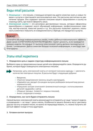 27Глава 5 EMAIL МАРКЕТИНГ
Виды email рассылок
1.	Оповещение — это письмо, с помощью которого вы даете клиентам знать о новых то-
варах и услугах и приглашаете воспользоваться ими. Эта рассылка рассчитана на уве-
личение продаж. Она содержит краткое описание вашего предложения и ссылку на
страницу сайта, где можно оформить заказ.
2.	Электронная газета — это регулярно доставляемые письма, которые оформлены
единообразно и содержат много обучающей информации, профессиональных сове-
тов, мастер-классов, новостей рынка и т.д. Эта рассылка позволяет укрепить лояль-
ность клиентов и повысить их осведомленность о бренде, его продуктах и услугах.
Важно!
Сочетайте оба вида информационных писем, чтобы добиться максимального эффекта.
Даже самая «СУПЕР-УНИКАЛЬНАЯ-РАСПРОДАЖА» теряет ценность, если проводится
каждую неделю. На каждые 3-4 выпуска электронной газеты должно приходиться не
более 1 оповещения. Дайте клиентам больше полезной информации, и они будут вам
благодарны.
Этапы email маркетинга
1.	 Определяем цель и задаем структуру информационного письма
Выберите одну из предложенных выше целей или сформулируйте свою. Определите ру-
брики, которые будут освещаться в электронных письмах.
Например: цель электронной газеты от интернет-магазина одежды — увеличить
количество повторных покупок. В рассылке будут следующие рубрики:
›› Введение,
›› «Горячие предложения» (анонсы акций и распродаж),
›› «Одевайся как звезда!» (в каждом выпуске разбираем внешний вид разных
знаменитостей),
›› «Предложи лучшее сочетание!» (ежемесячный конкурс с использованием
деталей гардероба с сайта),
›› «Модные тренды» (новости с модных показов),
›› Анонс следующего номера.
2.	 Определяем, как часто будем отправлять письма
Свежий выпуск электронной газеты рекомендуется отправлять не чаще 1 раза в 2 недели,
а оповещения — не чаще 1 раза в месяц. Особенности вашего бизнеса могут диктовать
другую частоту отправки писем, но важно не переусердствовать, т.к. можно получить об-
ратный эффект в виде оттока аудитории.
3.	 Готовим контент выпуска
 