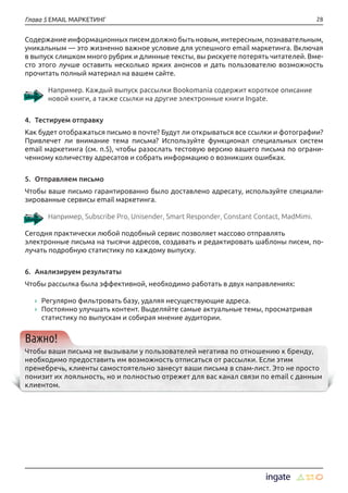 28Глава 5 EMAIL МАРКЕТИНГ
Содержание информационных писем должно быть новым, интересным, познавательным,
уникальным — это жизненно важное условие для успешного email маркетинга. Включая
в выпуск слишком много рубрик и длинные тексты, вы рискуете потерять читателей. Вме-
сто этого лучше оставить несколько ярких анонсов и дать пользователю возможность
прочитать полный материал на вашем сайте.
Например. Каждый выпуск рассылки Bookomania содержит короткое описание
новой книги, а также ссылки на другие электронные книги Ingate.
4.	 Тестируем отправку
Как будет отображаться письмо в почте? Будут ли открываться все ссылки и фотографии?
Привлечет ли внимание тема письма? Используйте функционал специальных систем
email маркетинга (см. п.5), чтобы разослать тестовую версию вашего письма по ограни-
ченному количеству адресатов и собрать информацию о возникших ошибках.
5.	 Отправляем письмо
Чтобы ваше письмо гарантированно было доставлено адресату, используйте специали-
зированные сервисы email маркетинга.
Например, Subscribe Pro, Unisender, Smart Responder, Constant Contact, MadMimi.
Сегодня практически любой подобный сервис позволяет массово отправлять
электронные письма на тысячи адресов, создавать и редактировать шаблоны писем, по-
лучать подробную статистику по каждому выпуску.
6.	 Анализируем результаты
Чтобы рассылка была эффективной, необходимо работать в двух направлениях:
›› Регулярно фильтровать базу, удаляя несуществующие адреса.
›› Постоянно улучшать контент. Выделяйте самые актуальные темы, просматривая
статистику по выпускам и собирая мнение аудитории.
Важно!
Чтобы ваши письма не вызывали у пользователей негатива по отношению к бренду,
необходимо предоставить им возможность отписаться от рассылки. Если этим
пренебречь, клиенты самостоятельно занесут ваши письма в спам-лист. Это не просто
понизит их лояльность, но и полностью отрежет для вас канал связи по email с данным
клиентом.
 