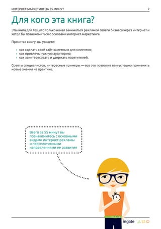 2ИНТЕРНЕТ-МАРКЕТИНГ ЗА 55 МИНУТ
Для кого эта книга?
Эта книга для тех, кто только начал заниматься рекламой своего бизнеса через интернет и
хотел бы познакомиться с основами интернет-маркетинга.
Прочитав книгу, вы узнаете:
›› как сделать свой сайт заметным для клиентов;
›› как привлечь нужную аудиторию;
›› как заинтересовать и удержать посетителей.
Советы специалистов, интересные примеры — все это позволит вам успешно применить
новые знания на практике.
Всего за 55 минут вы
познакомитесь с основными
видами интернет-рекламы
и перспективными
направлениями ее развития
 