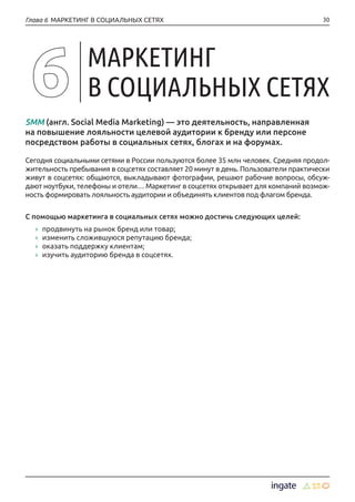 30Глава 6 МАРКЕТИНГ В СОЦИАЛЬНЫХ СЕТЯХ
SMM (англ. Social Media Marketing) — это деятельность, направленная
на повышение лояльности целевой аудитории к бренду или персоне
посредством работы в социальных сетях, блогах и на форумах.
Сегодня социальными сетями в России пользуются более 35 млн человек. Средняя продол-
жительность пребывания в соцсетях составляет 20 минут в день. Пользователи практически
живут в соцсетях: общаются, выкладывают фотографии, решают рабочие вопросы, обсуж-
дают ноутбуки, телефоны и отели… Маркетинг в соцсетях открывает для компаний возмож-
ность формировать лояльность аудитории и объединять клиентов под флагом бренда.
С помощью маркетинга в социальных сетях можно достичь следующих целей:
›› продвинуть на рынок бренд или товар;
›› изменить сложившуюся репутацию бренда;
›› оказать поддержку клиентам;
›› изучить аудиторию бренда в соцсетях.
МАРКЕТИНГ
В СОЦИАЛЬНЫХ СЕТЯХ
 