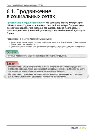 31Глава 6 МАРКЕТИНГ В СОЦИАЛЬНЫХ СЕТЯХ
6.1. Продвижение
в социальных сетях
Продвижение в социальных сетях — это распространение информации
о бренде или продукте в социальных сетях и блогосфере. Продвижение
в соцсетях предполагает создание сообщества (бренд-платформы) и
организацию в нем живого общения представителей целевой аудитории
бренда.
Продвижение в соцсетях применяют, если нужно:
›› вывести на рынок новый продукт или услугу, выразить их ключевые преимущества
(цена, качество, дизайн и др.);
›› увеличить узнаваемость уже существующего бренда, продукта, услуги или персоны.
Эффект
Любовь и преданность широкой аудитории к бренду или продукту.
Важно!
›› Продвижение в соцсетях лучше использовать для рекламы массовых продуктов
(например, кофе, шампунь), широко известных брендов (например, Nestle) или услуг,
чья аудитория готова общаться в соцсетях (например, Билайн).
›› Продвижение в социальных медиа напрямую не влияет на продажи, но повышает
узнаваемость компании и работает на лояльность потребителей.
 