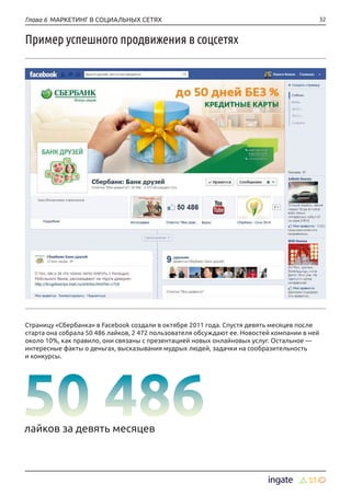 32Глава 6 МАРКЕТИНГ В СОЦИАЛЬНЫХ СЕТЯХ
Пример успешного продвижения в соцсетях
Страницу «Сбербанка» в Facebook создали в октябре 2011 года. Спустя девять месяцев после
старта она собрала 50 486 лайков, 2 472 пользователя обсуждают ее. Новостей компании в ней
около 10%, как правило, они связаны с презентацией новых онлайновых услуг. Остальное —
интересные факты о деньгах, высказывания мудрых людей, задачки на сообразительность
и конкурсы.
лайков за девять месяцев
 