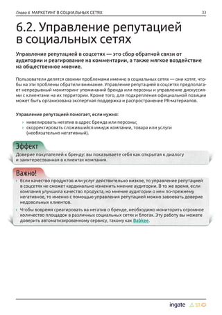 33Глава 6 МАРКЕТИНГ В СОЦИАЛЬНЫХ СЕТЯХ
6.2. Управление репутацией
в социальных сетях
Управление репутацией в соцсетях — это сбор обратной связи от
аудитории и реагирование на комментарии, а также мягкое воздействие
на общественное мнение.
Пользователи делятся своими проблемами именно в социальных сетях — они хотят, что-
бы на эти проблемы обратили внимание. Управление репутацией в соцсетях предполага-
ет непрерывный мониторинг упоминаний бренда или персоны и управление дискуссия-
ми с клиентами на их территории. Кроме того, для подкрепления официальной позиции
может быть организована экспертная поддержка и распространение PR-материалов.
Управление репутацией помогает, если нужно:
›› нивелировать негатив в адрес бренда или персоны;
›› скорректировать сложившийся имидж компании, товара или услуги
(необязательно негативный).
Эффект
Доверие покупателей к бренду: вы показываете себя как открытая к диалогу
и заинтересованная в клиентах компания.
Важно!
›› Если качество продуктов или услуг действительно низкое, то управление репутацией
в соцсетях не сможет кардинально изменить мнение аудитории. В то же время, если
компания улучшила качество продукта, но мнение аудитории о нем по-прежнему
негативное, то именно с помощью управления репутацией можно завоевать доверие
недовольных клиентов.
›› Чтобы вовремя среагировать на негатив о бренде, необходимо мониторить огромное
количество площадок в различных социальных сетях и блогах. Эту работу вы можете
доверить автоматизированному сервису, такому как Babkee.
 