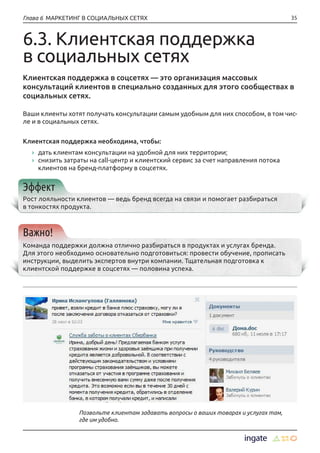 35Глава 6 МАРКЕТИНГ В СОЦИАЛЬНЫХ СЕТЯХ
6.3. Клиентская поддержка
в социальных сетях
Клиентская поддержка в соцсетях — это организация массовых
консультаций клиентов в специально созданных для этого сообществах в
социальных сетях.
Ваши клиенты хотят получать консультации самым удобным для них способом, в том чис-
ле и в социальных сетях.
Клиентская поддержка необходима, чтобы:
›› дать клиентам консультации на удобной для них территории;
›› снизить затраты на call-центр и клиентский сервис за счет направления потока
клиентов на бренд-платформу в соцсетях.
Эффект
Рост лояльности клиентов — ведь бренд всегда на связи и помогает разбираться
в тонкостях продукта.
Важно!
Команда поддержки должна отлично разбираться в продуктах и услугах бренда.
Для этого необходимо основательно подготовиться: провести обучение, прописать
инструкции, выделить экспертов внутри компании. Тщательная подготовка к
клиентской поддержке в соцсетях — половина успеха.
Позвольте клиентам задавать вопросы о ваших товарах и услугах там,
где им удобно.
 