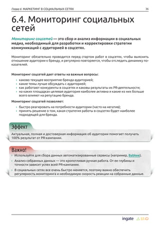 36Глава 6 МАРКЕТИНГ В СОЦИАЛЬНЫХ СЕТЯХ
6.4. Мониторинг социальных
сетей
Мониторинг соцсетей — это сбор и анализ информации в социальных
медиа, необходимый для разработки и корректировки стратегии
коммуникаций с аудиторией в соцсетях.
Мониторинг обязательно проводится перед стартом работ в соцсетях, чтобы выяснить
отношение аудитории к бренду, и регулярно повторяется, чтобы отследить динамику по-
казателей.
Мониторинг соцсетей дает ответы на важные вопросы:
›› каково текущее восприятие бренда аудиторией;
›› какие темы лучше обсуждать с аудиторией;
›› как работают конкуренты в соцсетях и каковы результаты их PR-деятельности;
›› на каких площадках целевая аудитория наиболее активна и какие из них больше
всего влияют на репутацию бренда.
Мониторинг соцсетей позволяет:
›› быстро реагировать на потребности аудитории (часто на негатив);
›› принять решение о том, какая стратегия работы в соцсетях будет наиболее
подходящей для бренда.
Эффект
Актуальная, полная и достоверная информация об аудитории помогает получать
100% результат от PR-кампании.
Важно!
›› Используйте для сбора данных автоматизированные сервисы (например, Babkee).
›› Анализ собранных данных — это кропотливая ручная работа. От ее глубины и
точности зависит успех всей PR-кампании.
›› В социальных сетях все очень быстро меняется, поэтому важно обеспечить
регулярность мониторинга и необходимую скорость реакции на собранные данные.
 