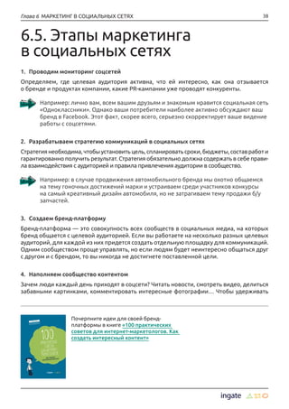 38Глава 6 МАРКЕТИНГ В СОЦИАЛЬНЫХ СЕТЯХ
6.5. Этапы маркетинга
в социальных сетях
1.	 Проводим мониторинг соцсетей
Определяем, где целевая аудитория активна, что ей интересно, как она отзывается
о бренде и продуктах компании, какие PR-кампании уже проводят конкуренты.
Например: лично вам, всем вашим друзьям и знакомым нравится социальная сеть
«Одноклассники». Однако ваши потребители наиболее активно обсуждают ваш
бренд в Facebook. Этот факт, скорее всего, серьезно скорректирует ваше видение
работы с соцсетями.
2.	 Разрабатываем стратегию коммуникаций в социальных сетях
Стратегиянеобходима,чтобыустановитьцель,спланироватьсроки,бюджеты,составработ и
гарантированно получить результат. Стратегия обязательно должна содержать в себе прави-
ла взаимодействия с аудиторией и правила привлечения аудитории в сообщество.
Например: в случае продвижения автомобильного бренда мы охотно общаемся
на тему гоночных достижений марки и устраиваем среди участников конкурсы
на самый креативный дизайн автомобиля, но не затрагиваем тему продажи б/у
запчастей.
3.	 Создаем бренд-платформу
Бренд-платформа — это совокупность всех сообществ в социальных медиа, на которых
бренд общается с целевой аудиторией. Если вы работаете на несколько разных целевых
аудиторий, для каждой из них придется создать отдельную площадку для коммуникаций.
Одним сообществом проще управлять, но если людям будет неинтересно общаться друг
с другом и с брендом, то вы никогда не достигнете поставленной цели.
4.	 Наполняем сообщество контентом
Зачем люди каждый день приходят в соцсети? Читать новости, смотреть видео, делиться
забавными картинками, комментировать интересные фотографии… Чтобы удерживать
Почерпните идеи для своей бренд-
платформы в книге «100 практических
советов для интернет-маркетологов. Как
создать интересный контент»
 