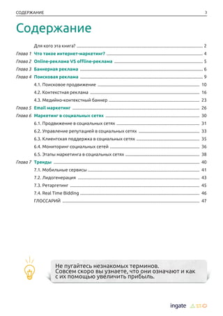 3СОДЕРЖАНИЕ
	 Для кого эта книга? ................................................................................................................... 2
Глава 1	 Что такое интернет-маркетинг? ........................................................................................ 4
Глава 2	 Online-реклама VS offline-реклама ................................................................................. 5
Глава 3	 Баннерная реклама ................................................................................................................ 6
Глава 4	 Поисковая реклама ................................................................................................................ 9
	 4.1. Поисковое продвижение ............................................................................................. 10
	 4.2. Контекстная реклама .................................................................................................... 16
	 4.3. Медийно-контекстный баннер ................................................................................... 23
Глава 5	 Email маркетинг .................................................................................................................... 26
Глава 6	 Маркетинг в социальных сетях ...................................................................................... 30
	 6.1. Продвижение в социальных сетях ............................................................................ 31
	 6.2. Управление репутацией в социальных сетях ........................................................ 33
	 6.3. Клиентская поддержка в социальных сетях .......................................................... 35
	 6.4. Мониторинг социальных сетей .................................................................................. 36
	 6.5. Этапы маркетинга в социальных сетях .................................................................... 38
Глава 7	 Тренды ..................................................................................................................................... 40
	 7.1. Мобильные сервисы ..................................................................................................... 41
	 7.2. Лидогенерация ............................................................................................................... 43
	 7.3. Ретаргетинг ...................................................................................................................... 45
	 7.4. Real Time Bidding ............................................................................................................. 46
	 ГЛОССАРИЙ ............................................................................................................................. 47
Не пугайтесь незнакомых терминов.
Совсем скоро вы узнаете, что они означают и как
с их помощью увеличить прибыль.
Содержание
 