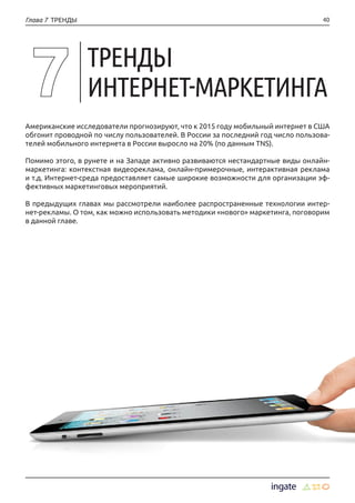 40Глава 7 ТРЕНДЫ
Американские исследователи прогнозируют, что к 2015 году мобильный интернет в США
обгонит проводной по числу пользователей. В России за последний год число пользова-
телей мобильного интернета в России выросло на 20% (по данным TNS).
Помимо этого, в рунете и на Западе активно развиваются нестандартные виды онлайн-
маркетинга: контекстная видеореклама, онлайн-примерочные, интерактивная реклама
и т.д. Интернет-среда предоставляет самые широкие возможности для организации эф-
фективных маркетинговых мероприятий.
В предыдущих главах мы рассмотрели наиболее распространенные технологии интер-
нет-рекламы. О том, как можно использовать методики «нового» маркетинга, поговорим
в данной главе.
ТРЕНДЫ
ИНТЕРНЕТ-МАРКЕТИНГА
 