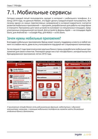 41Глава 7 ТРЕНДЫ
У приложения «Альфа-банка» есть ряд уникальных функций, недоступных с обычного
компьютера; например, с помощью мобильного телефона вы можете найти ближайшие
отделения банка и банкоматы.
7.1. Мобильные сервисы
Сегодня каждый пятый пользователь заходит в интернет с мобильного телефона. А к
концу 2014 года, по данным Nielsen, это будет делать каждый второй пользователь. Вот
почему одним из самых перспективных направлений в интернет-маркетинге считается
развитие мобильных приложений — программ, разработанных для работы на смартфоне
и планшете. Программы для таких устройств скачивают со специальных площадок, пред-
усмотренных операционной системой. Для устройств фирмы Apple — на площадке Apple
Store, для Android’ов — в Google Play, для Nokia — в Ovi.Store.
Зачем нужны мобильные приложения?
Благодаря мобильным приложениям бренд может оказать поддержку клиенту в любой мо-
мент и в любом месте, даже если у пользователя под рукой нет стационарного компьютера.
За последние 2 года практически все крупные банки страны разработали мобильные при-
ложения для своих клиентов. Пионером среди них стал «Альфа-банк», который выпустил
брендированное приложение летом 2010 года.
 