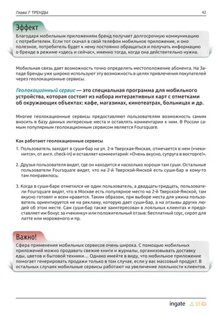 42Глава 7 ТРЕНДЫ
Эффект
Благодаря мобильным приложениям бренд получает долгосрочную коммуникацию
с потребителем. Если тот скачал в свой телефон мобильное приложение, и оно
полезное, потребитель будет к нему постоянно обращаться и получать информацию
о бренде в режиме «здесь и сейчас», именно тогда, когда она действительно нужна.
Мобильная связь дает возможность точно определять местоположение абонента. На За-
паде бренды уже широко используют эту возможность в целях привлечения покупателей
через геолокационные сервисы.
Геолокационный сервис — это специальная программа для мобильного
устройства, которая состоит из набора интерактивных карт с отметками
об окружающих объектах: кафе, магазинах, кинотеатрах, больницах и др.
Многие геолокационные сервисы предоставляют пользователям возможность самим
вносить в базу данных интересные места и оставлять комментарии к ним. В России са-
мым популярным геолокационным сервисом является Foursquare.
Как работают геолокационные сервисы
1. Пользователь заходит в суши-бар на ул. 2-я Тверская-Ямская, отмечается в нем («чеки-
нится», от англ. check-in) и оставляет комментарий: «Очень вкусно, супруга в восторге!».
2. Друзья пользователя видят, где он находится и насколько хороши там суши. Остальные
пользователи Foursquare видят, что на 2-й Тверской-Ямской есть суши-бар и кому-то
там понравилось.
3. Когда в суши-баре отметился не один пользователь, а двадцать-тридцать, пользовате-
ли Foursquare видят, что в Москве есть популярное место на 2-й Тверской-Ямской, там
вкусно готовят и всем нравится. Таким образом, при выборе места для ужина пользо-
ватель ориентируется не на рекламу, которую дает суши-бар, а на отзывы других лю-
дей об этом месте. Сам суши-бар также заинтересован в лояльных клиентах и предо-
ставляет им бонус за «чекинку» или положительный отзыв: бесплатный соус, сироп для
латте или мороженого и пр.
Важно!
Сфера применения мобильных сервисов очень широка. С помощью мобильных
приложений можно продавать свежие книги и журналы, организовывать доставку
еды, цветов и бытовой техники… Однако имейте в виду, что мобильное приложение
помогает генерировать продажи только в том случае, если у вас массовый продукт. В
остальных случаях мобильные сервисы работают на увеличение лояльности клиентов.
 
