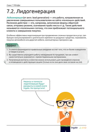 43Глава 7 ТРЕНДЫ
7.2. Лидогенерация
Лидогенерация (от англ. lead generation) — это работа, направленная на
увеличение совершаемых пользователем на сайте «полезных» действий.
Полезное действие — это, например, заполнение формы обратной
связи, отправка резюме, скачивание прайс-листа и т.д. Такие действия
называются «полезными» потому, что они приближают потенциального
клиента к совершению покупки.
Особенно эффективна лидогенерация при продвижении сложных продуктов и услуг, тре-
бующих консультирования и длительного времени на раздумья: кредитов, страхования,
покупки автомобиля или дорогой мебели, компьютерных программ и др.
Эффект
1.	У клиента формируются правильные ожидания за счет того, что он более осведомлен
о товаре и услуге.
2.	Вы существенно упрощаете работу менеджеров по продажам, так как клиент
самостоятельно знакомится с презентационными материалами.
3.	Полученные контакты клиентов можно использовать для проведения опросов
и оповещения о действующих акциях (только если они дали свое согласие на это).
Нюансы и тонкости
лидогенерации будут
раскрыты в новой книге
Ingate. Не пропустите!
 