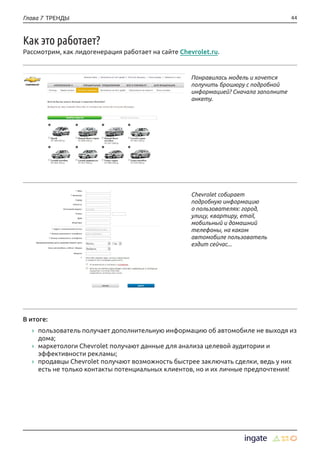 44Глава 7 ТРЕНДЫ
Как это работает?
Рассмотрим, как лидогенерация работает на сайте Chevrolet.ru.
Понравилась модель и хочется
получить брошюру с подробной
информацией? Сначала заполните
анкету.
В итоге:
›› пользователь получает дополнительную информацию об автомобиле не выходя из
дома;
›› маркетологи Chevrolet получают данные для анализа целевой аудитории и
эффективности рекламы;
›› продавцы Chevrolet получают возможность быстрее заключать сделки, ведь у них
есть не только контакты потенциальных клиентов, но и их личные предпочтения!
Chevrolet собирает
подробную информацию
о пользователях: город,
улицу, квартиру, email,
мобильный и домашний
телефоны, на каком
автомобиле пользователь
ездит сейчас...
 