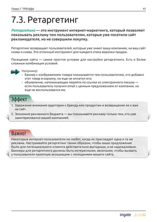 45Глава 7 ТРЕНДЫ
7.3. Ретаргетинг
Ретаргетинг — это инструмент интернет-маркетинга, который позволяет
показывать рекламу тем пользователям, которые уже посетили сайт
рекламодателя, но не совершили покупку.
Ретаргетинг возвращает пользователей, которые уже знают вашу компанию, на ваш сайт
снова и снова. Это отличный инструмент для каждого этапа воронки продаж.
Посещение сайта — самое простое условие для настройки ретаргетинга. Есть и более
сложные комбинации условий.
Например: 
›› баннер с изображением товара показывается тем пользователям, кто добавил
этот товар в корзину, но еще не оплатил его;
›› объявление, напоминающее перейти по ссылке из электронного письма —
если пользователь получил email с ценным предложением от компании, но
еще не воспользовался им.
Эффект
1.	Удержание внимания аудитории к бренду или продуктам и возвращение ее к вам
на сайт.
2.	Экономия рекламного бюджета — вы показываете рекламу только тем, кто уже
заинтересовался вашей компанией.
Важно!
Некоторые интернет-пользователи не любят, когда их преследует одна и та же
реклама. Настраивайте ретаргетинг таким образом, чтобы ваше предложение
было для потенциального клиента действительно выгодным, а не надоедливым.
Баннеры для ретаргетинга должны быть интересными, веселыми, чтобы вызвать
у пользователя приятную ассоциацию с посещением вашего сайта.
 