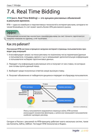 46Глава 7 ТРЕНДЫ
7.4. Real Time Bidding
RTB (англ. Real Time Bidding) — это аукцион рекламных объявлений
в реальном времени.
RTB — одна из новейших и перспективных технологий в интернет-рекламе, которая в те-
чение ближайших 2-х лет может занять более 20% рекламного рынка.
Эффект
Уменьшение количества «холостых» показов рекламы за счет точного таргетинга и
покупки показов по одному, а не тысячами.
Как это работает?
Рекламная RTB-cистема в процессе загрузки интернет-страницы пользователем про-
водит ряд операций:
1. Классифицирует запрос на показ рекламы по огромному числу параметров (данные
о пользователе, площадка, время и т.д.) и запрашивает дополнительную информацию
о пользователе на бирже таргетинговых данных.
2.	Передает эту информацию в рекламные сети и получает от них ставки, по которым
они готовы купить данный показ.
3.	Выбирает среди полученных ответов самую высокую ставку.
4.	Получает объявление от победителя аукциона и передает его браузеру пользователя.
Сегодня в России с рекламой по RTB-принципу работают всего несколько систем, такие
как Konverta, AdFox, AdRiver. Тестирует RTB-технологию и Яндекс.
Пока у пользователя загружается страница сайта, RTB-система
анализирует множество факторов, и затем она показывает пользователю
наиболее «целевую» рекламу.
Источник: ru.wikipedia.org
 