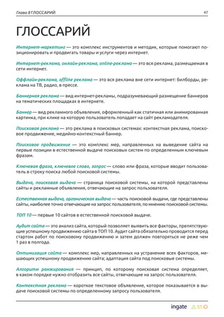 47Глава 8 ГЛОССАРИЙ
ГЛОССАРИЙ
Интернет-маркетинг — это комплекс инструментов и методик, которые помогают по-
зиционировать и продвигать товары и услуги через интернет.
Интернет-реклама, онлайн-реклама, online-реклама — это вся реклама, размещаемая в
сети интернет.
Оффлайн-реклама, offline реклама — это вся реклама вне сети интернет: билборды, ре-
клама на ТВ, радио, в прессе.
Баннерная реклама — вид интернет-рекламы, подразумевающий размещение баннеров
на тематических площадках в интернете.
Баннер — вид рекламного объявления, оформленный как статичная или анимированная
картинка, при клике на которую пользователь попадает на сайт рекламодателя.
Поисковая реклама — это реклама в поисковых системах: контекстная реклама, поиско-
вое продвижение, медийно-контекстный баннер.
Поисковое продвижение — это комплекс мер, направленных на выведение сайта на
первые позиции в естественной выдаче поисковых систем по определенным ключевым
фразам.
Ключевая фраза, ключевое слово, запрос — слово или фраза, которые вводит пользова-
тель в строку поиска любой поисковой системы.
Выдача, поисковая выдача — страница поисковой системы, на которой представлены
сайты и рекламные объявления, отвечающие на запрос пользователя.
Естественная выдача, органическая выдача — часть поисковой выдачи, где представлены
сайты, наиболее точно отвечающие на запрос пользователя, по мнению поисковой системы.
ТОП 10 — первые 10 сайтов в естественной поисковой выдаче.
Аудит сайта — это анализ сайта, который позволяет выявить все факторы, препятствую-
щие успешному продвижению сайта в ТОП 10. Аудит сайта обязательно проводится перед
стартом работ по поисковому продвижению и затем должен повторяться не реже чем
1 раз в полгода.
Оптимизация сайта — комплекс мер, направленных на устранение всех факторов, ме-
шающих успешному продвижению сайта; адаптация сайта под поисковые системы.
Алгоритм ранжирования — принцип, по которому поисковая система определяет,
в каком порядке нужно отобразить все сайты, отвечающие на запрос пользователя.
Контекстная реклама — короткое текстовое объявление, которое показывается в вы-
даче поисковой системы по определенному запросу пользователя.
 