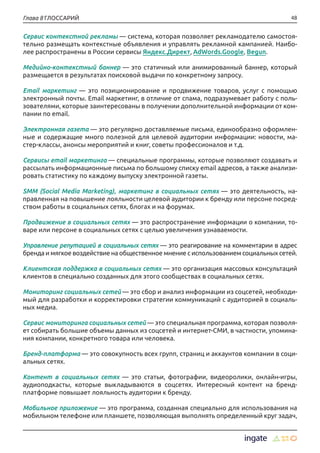 48Глава 8 ГЛОССАРИЙ
Сервис контекстной рекламы — система, которая позволяет рекламодателю самостоя-
тельно размещать контекстные объявления и управлять рекламной кампанией. Наибо-
лее распространены в России сервисы Яндекс.Директ, AdWords.Google, Begun.
Медийно-контекстный баннер — это статичный или анимированный баннер, который
размещается в результатах поисковой выдачи по конкретному запросу.
Email маркетинг — это позиционирование и продвижение товаров, услуг с помощью
электронный почты. Email маркетинг, в отличие от спама, подразумевает работу с поль-
зователями, которые заинтересованы в получении дополнительной информации от ком-
пании по email.
Электронная газета — это регулярно доставляемые письма, единообразно оформлен-
ные и содержащие много полезной для целевой аудитории информации: новости, ма-
стер-классы, анонсы мероприятий и книг, советы профессионалов и т.д.
Сервисы email маркетинга — специальные программы, которые позволяют создавать и
рассылать информационные письма по большому списку email адресов, а также анализи-
ровать статистику по каждому выпуску электронной газеты.
SMM (Social Media Marketing), маркетинг в социальных сетях — это деятельность, на-
правленная на повышение лояльности целевой аудитории к бренду или персоне посред-
ством работы в социальных сетях, блогах и на форумах.
Продвижение в социальных сетях — это распространение информации о компании, то-
варе или персоне в социальных сетях с целью увеличения узнаваемости.
Управление репутацией в социальных сетях — это реагирование на комментарии в адрес
бренда и мягкое воздействие на общественное мнение с использованием социальных сетей.
Клиентская поддержка в социальных сетях — это организация массовых консультаций
клиентов в специально созданных для этого сообществах в социальных сетях.
Мониторинг социальных сетей — это сбор и анализ информации из соцсетей, необходи-
мый для разработки и корректировки стратегии коммуникаций с аудиторией в социаль-
ных медиа.
Сервис мониторинга социальных сетей — это специальная программа, которая позволя-
ет собирать большие объемы данных из соцсетей и интернет-СМИ, в частности, упомина-
ния компании, конкретного товара или человека.
Бренд-платформа — это совокупность всех групп, страниц и аккаунтов компании в соци-
альных сетях.
Контент в социальных сетях — это статьи, фотографии, видеоролики, онлайн-игры,
аудиоподкасты, которые выкладываются в соцсетях. Интересный контент на бренд-
платформе повышает лояльность аудитории к бренду.
Мобильное приложение — это программа, созданная специально для использования на
мобильном телефоне или планшете, позволяющая выполнять определенный круг задач,
 