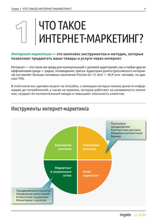 4
Инструменты интернет-маркетинга
Интернет-маркетинг — это комплекс инструментов и методик, которые
позволяют продвигать ваши товары и услуги через интернет.
Интернет — это такая же среда для коммуникаций с целевой аудиторией, как и любая другая
оффлайновая среда — радио, телевидение, пресса. Аудитория рунета (российского интерне-
та) составляет больше половины населения России (от 12 лет) — 40,9 млн. человек, по дан-
ным TNS.
В этой книге мы сделаем акцент на способах, с помощью которых можно донести инфор-
мацию до потребителей, а также на приемах, которые работают на узнаваемость компа-
нии, создают ее положительный имидж и повышают лояльность клиентов.
Глава 1 ЧТО ТАКОЕ ИНТЕРНЕТ-МАРКЕТИНГ?
ЧТОТАКОЕ
ИНТЕРНЕТ-МАРКЕТИНГ?
›› Поисковое
продвижение
›› Контекстная реклама
›› Медийно-контекстный
баннер
›› Продвижение в соцсетях
›› Управление репутацией
›› Клиентская поддержка
›› Мониторинг соцсетей
Баннерная
реклама
Поисковая
реклама
Email
маркетинг
Маркетинг
в социальных
сетях
 