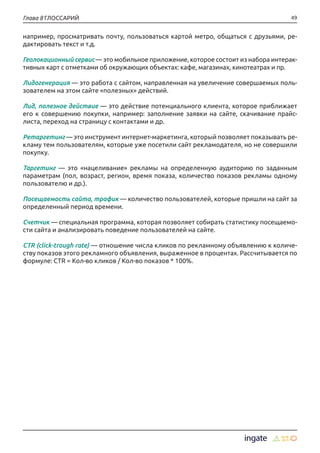 49Глава 8 ГЛОССАРИЙ
например, просматривать почту, пользоваться картой метро, общаться с друзьями, ре-
дактировать текст и т.д.
Геолокационный сервис — это мобильное приложение, которое состоит из набора интерак-
тивных карт с отметками об окружающих объектах: кафе, магазинах, кинотеатрах и пр.
Лидогенерация — это работа с сайтом, направленная на увеличение совершаемых поль-
зователем на этом сайте «полезных» действий.
Лид, полезное действие — это действие потенциального клиента, которое приближает
его к совершению покупки, например: заполнение заявки на сайте, скачивание прайс-
листа, переход на страницу с контактами и др.
Ретаргетинг — это инструмент интернет-маркетинга, который позволяет показывать ре-
кламу тем пользователям, которые уже посетили сайт рекламодателя, но не совершили
покупку.
Таргетинг — это «нацеливание» рекламы на определенную аудиторию по заданным
параметрам (пол, возраст, регион, время показа, количество показов рекламы одному
пользователю и др.).
Посещаемость сайта, трафик — количество пользователей, которые пришли на сайт за
определенный период времени.
Счетчик — специальная программа, которая позволяет собирать статистику посещаемо-
сти сайта и анализировать поведение пользователей на сайте.
CTR (click-trough rate) — отношение числа кликов по рекламному объявлению к количе-
ству показов этого рекламного объявления, выраженное в процентах. Рассчитывается по
формуле: CTR = Кол-во кликов / Кол-во показов * 100%.
 