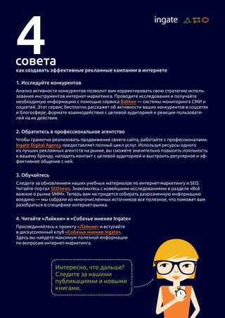 как создавать эффективные рекламные кампании в интернете
1. Исследуйте конкурентов
Анализ активности конкурентов позволит вам корректировать свою стратегию исполь-
зования инструментов интернет-маркетинга. Проводите исследования и получайте
необходимую информацию с помощью сервиса Babkee — системы мониторинга СМИ и
соцсетей. Этот сервис бесплатно расскажет об активности ваших конкурентов в соцсетях
и блогосфере, формате взаимодействия с целевой аудиторией и реакции пользовате-
лей на их действия.
2. Обратитесь в профессиональное агентство
Чтобы грамотно реализовать продвижение своего сайта, работайте с профессионалами.
Ingate Digital Agency предоставляет полный цикл услуг. Используя ресурсы одного
из лучших рекламных агентств на рынке, вы сможете значительно повысить лояльность
к вашему бренду, наладить контакт с целевой аудиторией и выстроить регулярное и эф-
фективное общение с ней.
3. Обучайтесь
Следите за обновлением наших учебных материалов по интернет-маркетингу и SEO.
Читайте портал SEOnews. Знакомьтесь с новейшими исследованиями в разделе «Всё
важное о рынке SMM». Теперь вам не придется собирать разрозненную информацию
воедино — мы собрали из многочисленных источников все полезное, что поможет вам
разобраться в специфике интернет-рынка.
4. Читайте «Лайкни» и «Собачье мнение Ingate»
Присоединяйтесь к проекту «Лайкни» и вступайте
в дискуссионный клуб «Собачье мнение Ingate».
Здесь вы найдете максимум полезной информации
по вопросам интернет-маркетинга.
Интересно, что дальше?
Следите за нашими
публикациями и новыми
книгами.
 