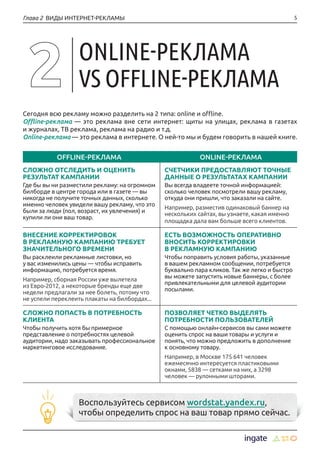 5Глава 2 ВИДЫ ИНТЕРНЕТ-РЕКЛАМЫ
Сегодня всю рекламу можно разделить на 2 типа: online и offline.
Offline-реклама — это реклама вне сети интернет: щиты на улицах, реклама в газетах
и журналах, ТВ реклама, реклама на радио и т.д.
Online-реклама — это реклама в интернете. О ней-то мы и будем говорить в нашей книге.
OFFLINE-РЕКЛАМА ONLINE-РЕКЛАМА
СЛОЖНО ОТСЛЕДИТЬ И ОЦЕНИТЬ
РЕЗУЛЬТАТ КАМПАНИИ
Где бы вы ни разместили рекламу: на огромном
билборде в центре города или в газете — вы
никогда не получите точных данных, сколько
именно человек увидели вашу рекламу, что это
были за люди (пол, возраст, их увлечения) и
купили ли они ваш товар.
СЧЕТЧИКИ ПРЕДОСТАВЛЯЮТ ТОЧНЫЕ
ДАННЫЕ О РЕЗУЛЬТАТАХ КАМПАНИИ
Вы всегда владеете точной информацией:
сколько человек посмотрели вашу рекламу,
откуда они пришли, что заказали на сайте.
Например, разместив одинаковый баннер на
нескольких сайтах, вы узнаете, какая именно
площадка дала вам больше всего клиентов.
ВНЕСЕНИЕ КОРРЕКТИРОВОК
В РЕКЛАМНУЮ КАМПАНИЮ ТРЕБУЕТ
ЗНАЧИТЕЛЬНОГО ВРЕМЕНИ
Вы расклеили рекламные листовки, но
у вас изменились цены — чтобы исправить
информацию, потребуется время.
Например, сборная России уже вылетела
из Евро-2012, а некоторые бренды еще две
недели предлагали за нее болеть, потому что
не успели переклеить плакаты на билбордах...
ЕСТЬ ВОЗМОЖНОСТЬ ОПЕРАТИВНО
ВНОСИТЬ КОРРЕКТИРОВКИ
В РЕКЛАМНУЮ КАМПАНИЮ
Чтобы поправить условия работы, указанные
в вашем рекламном сообщении, потребуется
буквально пара кликов. Так же легко и быстро
вы можете запустить новые баннеры, с более
привлекательными для целевой аудитории
посылами.
СЛОЖНО ПОПАСТЬ В ПОТРЕБНОСТЬ
КЛИЕНТА
Чтобы получить хотя бы примерное
представление о потребностях целевой
аудитории, надо заказывать профессиональное
маркетинговое исследование.
ПОЗВОЛЯЕТ ЧЕТКО ВЫДЕЛЯТЬ
ПОТРЕБНОСТИ ПОЛЬЗОВАТЕЛЕЙ
С помощью онлайн-сервисов вы сами можете
оценить спрос на ваши товары и услуги и
понять, что можно предложить в дополнение
к основному товару.
Например, в Москве 175 641 человек
ежемесячно интересуется пластиковыми
окнами, 5838 — сетками на них, а 3298
человек — рулонными шторами.
Воспользуйтесь сервисом wordstat.yandex.ru,
чтобы определить спрос на ваш товар прямо сейчас.
ONLINE-РЕКЛАМА
VS OFFLINE-РЕКЛАМА
 