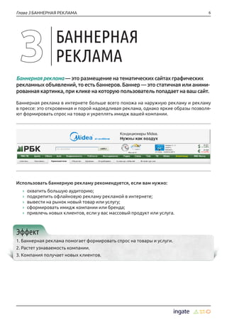 6Глава 3 БАННЕРНАЯ РЕКЛАМА
Баннерная реклама — это размещение на тематических сайтах графических
рекламных объявлений, то есть баннеров. Баннер — это статичная или аними-
рованная картинка, при клике на которую пользователь попадает на ваш сайт.
Баннерная реклама в интернете больше всего похожа на наружную рекламу и рекламу
в прессе: это откровенная и порой надоедливая реклама, однако яркие образы позволя-
ют формировать спрос на товар и укреплять имидж вашей компании.
Использовать баннерную рекламу рекомендуется, если вам нужно:
›› охватить большую аудиторию;
›› подкрепить офлайновую рекламу рекламой в интернете;
›› вывести на рынок новый товар или услугу;
›› сформировать имидж компании или бренда;
›› привлечь новых клиентов, если у вас массовый продукт или услуга.
Эффект
1. Баннерная реклама помогает формировать спрос на товары и услуги.
2. Растет узнаваемость компании.
3. Компания получает новых клиентов.
БАННЕРНАЯ
РЕКЛАМА
 