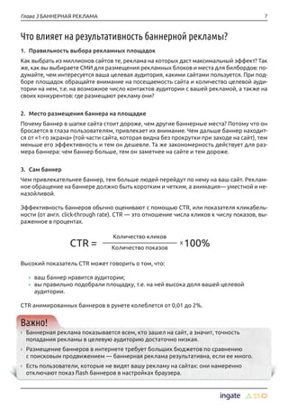 7Глава 3 БАННЕРНАЯ РЕКЛАМА
Что влияет на результативность баннерной рекламы?
1.	 Правильность выбора рекламных площадок
Как выбрать из миллионов сайтов те, реклама на которых даст максимальный эффект? Так
же, как вы выбираете СМИ для размещения рекламных блоков и места для билбордов: по-
думайте, чем интересуется ваша целевая аудитория, какими сайтами пользуется. При под-
боре площадок обращайте внимание на посещаемость сайта и количество целевой ауди-
тории на нем, т.е. на возможное число контактов аудитории с вашей рекламой, а также на
своих конкурентов: где размещают рекламу они?
2.	 Место размещения баннера на площадке
Почему баннер в шапке сайта стоит дороже, чем другие баннерные места? Потому что он
бросается в глаза пользователям, привлекает их внимание. Чем дальше баннер находит-
ся от «1-го экрана» (той части сайта, которая видна без прокрутки при заходе на сайт), тем
меньше его эффективность и тем он дешевле. Та же закономерность действует для раз-
мера баннера: чем баннер больше, тем он заметнее на сайте и тем дороже.
3.	 Сам баннер
Чем привлекательнее баннер, тем больше людей перейдут по нему на ваш сайт. Реклам-
ное обращение на баннере должно быть коротким и четким, а анимация— уместной и не-
назойливой.
Эффективность баннеров обычно оценивают с помощью CTR, или показателя кликабель-
ности (от англ. click-through rate). CTR — это отношение числа кликов к числу показов, вы-
раженное в процентах.
	
Высокий показатель CTR может говорить о том, что:
›› ваш баннер нравится аудитории;
›› вы правильно подобрали площадку, т.е. на ней высока доля вашей целевой
аудитории.
CTR анимированных баннеров в рунете колеблется от 0,01 до 2%.
Важно!
›› Баннерная реклама показывается всем, кто зашел на сайт, а значит, точность
попадания рекламы в целевую аудиторию достаточно низкая.
›› Размещение баннеров в интернете требует больших бюджетов по сравнению
с поисковым продвижением — баннерная реклама результативна, если ее много.
›› Есть пользователи, которые не видят вашу рекламу на сайтах: они намеренно
отключают показ flash баннеров в настройках браузера.
Количество кликов
Количество показов
X 100%CTR =
 