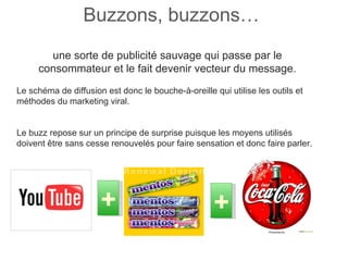 Buzzons, buzzons…  une sorte de publicité sauvage qui passe par le consommateur et le fait devenir vecteur du message. Le schéma de diffusion est donc le bouche-à-oreille qui utilise les outils et méthodes du marketing viral. Le buzz repose sur un principe de surprise puisque les moyens utilisés doivent être sans cesse renouvelés pour faire sensation et donc faire parler.  + + 