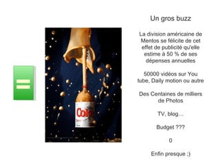 Un gros buzz La division américaine de Mentos se félicite de cet effet de publicité qu'elle estime à 50 % de ses dépenses annuelles 50000 vidéos sur You tube, Daily motion ou autre Des Centaines de milliers de Photos TV, blog… Budget ??? 0 Enfin presque ;) = 