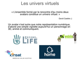 Les univers virtuels « L'ensemble formé par la rencontre d'au moins deux avatars constitue un univers virtuel. » David Castéra ;) Un avatar n’est autre que notre représentation numérique, d’abord une simple vignette aujourd’hui un personnage en 3D, animé et communiquant. 
