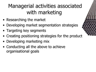 Managerial activities associated with marketing  Researching the market Developing market segmentation strategies Targeting key segments Creating positioning strategies for the product Developing marketing mix  Conducting all the above to achieve organisational goals 