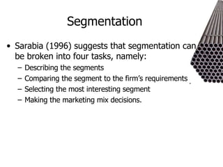 Segmentation Sarabia (1996) suggests that segmentation can be broken into four tasks, namely: Describing the segments Comparing the segment to the firm’s requirements Selecting the most interesting segment Making the marketing mix decisions.  