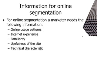 Information for online segmentation For online segmentation a marketer needs the following information: Online usage patterns Internet experience Familiarity Usefulness of the site Technical characteristic 