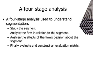 A four-stage analysis  A four-stage analysis used to understand segmentation: Study the segment. Analyse the firm in relation to the segment. Analyse the effects of the firm’s decision about the segment. Finally evaluate and construct an evaluation matrix. 