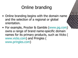 Online branding Online branding begins with the domain name and the selection of a regional or global orientation.  For example, Procter & Gamble ( www.pg.com ) owns a range of brand name-specific domain names for its primary products, such as Vicks ( www.vicks.com ) and Pringles ( www.pringles.com )  