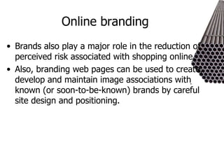 Online branding Brands also play a major role in the reduction of perceived risk associated with shopping online. Also, branding web pages can be used to create, develop and maintain image associations with known (or soon-to-be-known) brands by careful site design and positioning. 