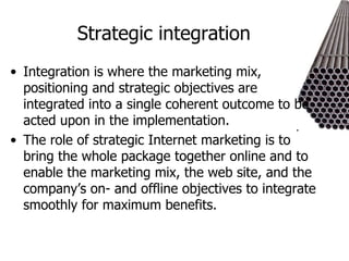 Strategic integration Integration is where the marketing mix, positioning and strategic objectives are integrated into a single coherent outcome to be acted upon in the implementation. The role of strategic Internet marketing is to bring the whole package together online and to enable the marketing mix, the web site, and the company’s on- and offline objectives to integrate smoothly for maximum benefits. 