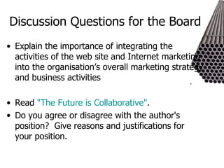 Discussion Questions for the Board Explain the importance of integrating the activities of the web site and Internet marketing into the organisation’s overall marketing strategy and business activities Read  "The Future is Collaborative" . Do you agree or disagree with the author's position?  Give reasons and justifications for your position. 