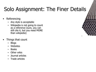 Solo Assignment: The Finer Details Referencing Any style is acceptable Wikipedia is not going to count as a reference (sure, you can still cite it, but you need MORE than wikipedia) Things that count Blogs  Websites  Books Other wikis Journal articles Trade articles 