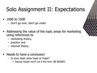 Solo Assignment II: Expectations 1000 to 1500 Don’t go over, don’t go under Addressing the value of the topic areas for marketing using references to  marketing theory,  practice and  internet theory.  Needs to have a conclusion Is your topic area hype or hope? Saying maybe won’t cut it this time. BE BIASED. 