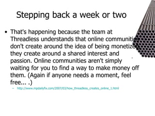 Stepping back a week or two  That's happening because the team at Threadless understands that online communities don't create around the idea of being monetized, they create around a shared interest and passion. Online communities aren't simply waiting for you to find a way to make money off them. (Again if anyone needs a moment, feel free... .)  http://www.mpdailyfix.com/2007/03/how_threadless_creates_online_1.html 